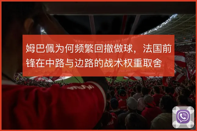 姆巴佩为何频繁回撤做球,法国前锋在中路与边路的战术权重取舍