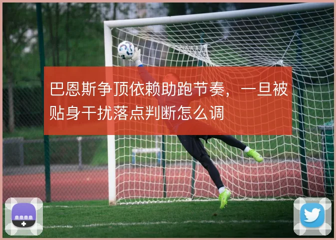 巴恩斯争顶依赖助跑节奏,一旦被贴身干扰落点判断怎么调