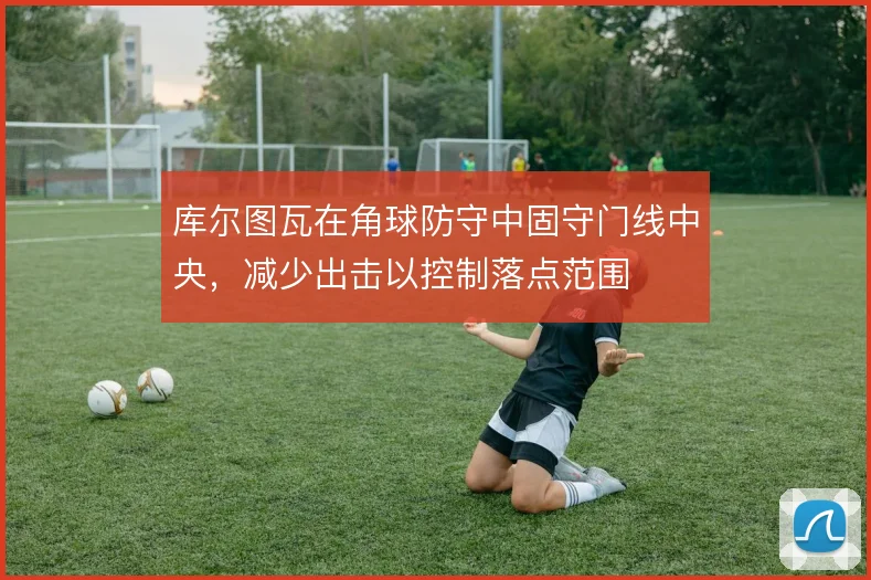 库尔图瓦在角球防守中固守门线中央,减少出击以控制落点范围