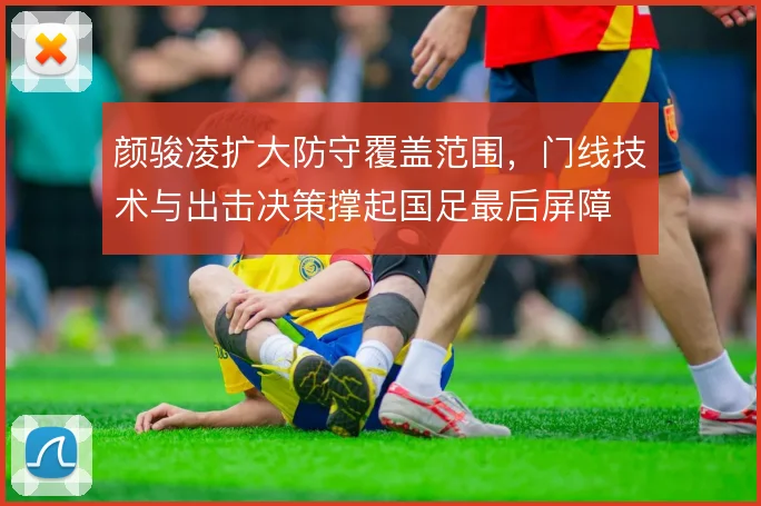 颜骏凌扩大防守覆盖范围,门线技术与出击决策撑起国足最后屏障