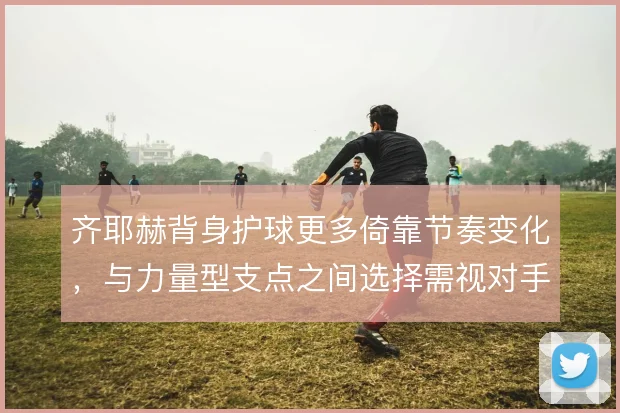 齐耶赫背身护球更多倚靠节奏变化,与力量型支点之间选择需视对手而定