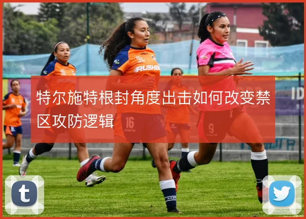 特尔施特根封角度出击如何改变禁区攻防逻辑