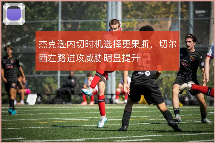 杰克逊内切时机选择更果断，切尔西左路进攻威胁明显提升