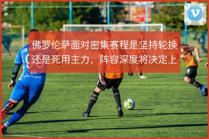佛罗伦萨面对密集赛程是坚持轮换还是死用主力，阵容深度将决定上限
