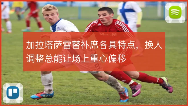 加拉塔萨雷替补席各具特点,换人调整总能让场上重心偏移