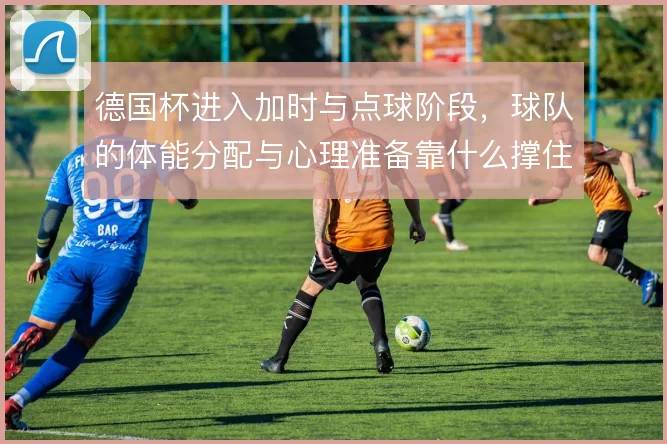 德国杯进入加时与点球阶段，球队的体能分配与心理准备靠什么撑住