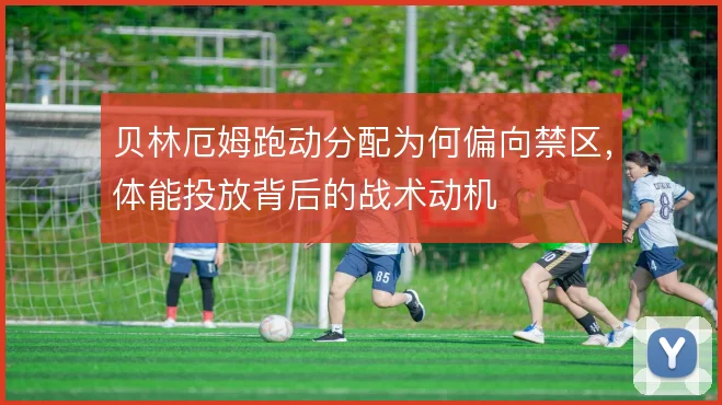 贝林厄姆跑动分配为何偏向禁区，体能投放背后的战术动机