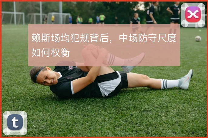 赖斯场均犯规背后,中场防守尺度如何权衡