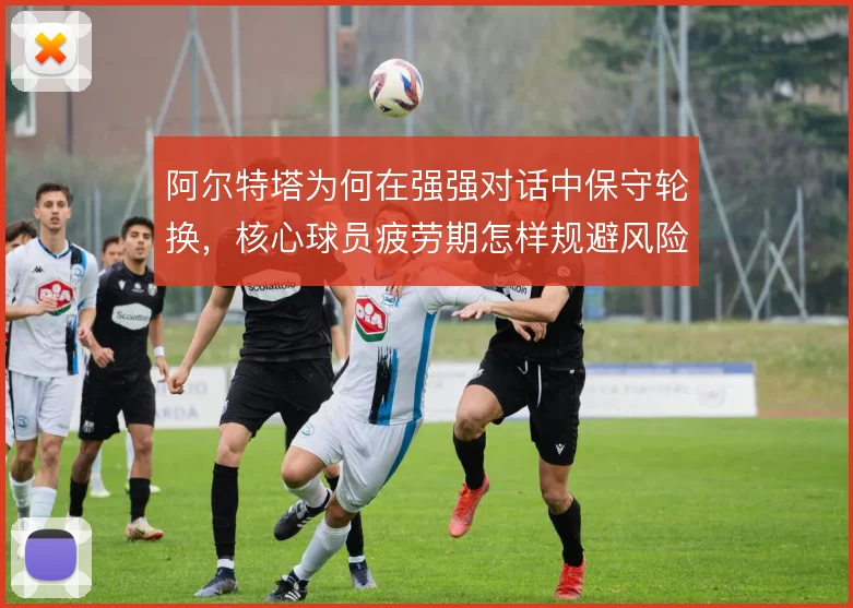 阿尔特塔为何在强强对话中保守轮换,核心球员疲劳期怎样规避风险