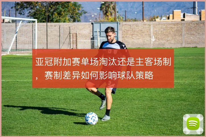 亚冠附加赛单场淘汰还是主客场制,赛制差异如何影响球队策略