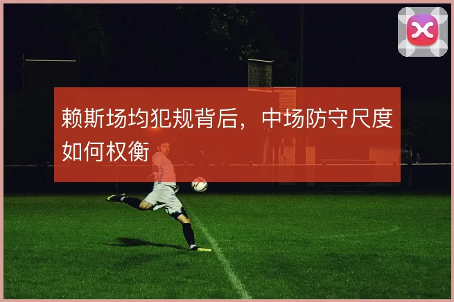 赖斯场均犯规背后,中场防守尺度如何权衡