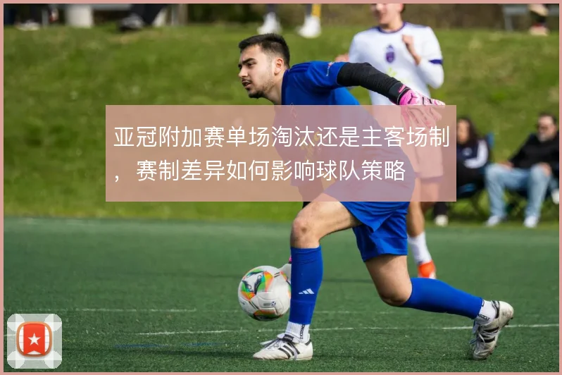 亚冠附加赛单场淘汰还是主客场制,赛制差异如何影响球队策略