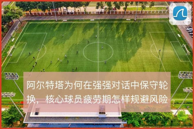 阿尔特塔为何在强强对话中保守轮换,核心球员疲劳期怎样规避风险