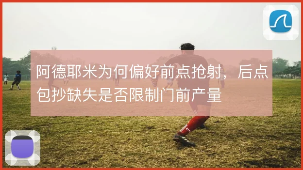 阿德耶米为何偏好前点抢射,后点包抄缺失是否限制门前产量
