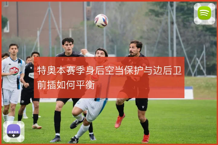 特奥本赛季身后空当保护与边后卫前插如何平衡