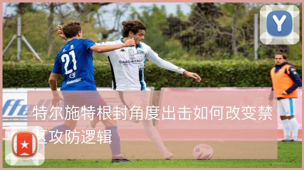 特尔施特根封角度出击如何改变禁区攻防逻辑