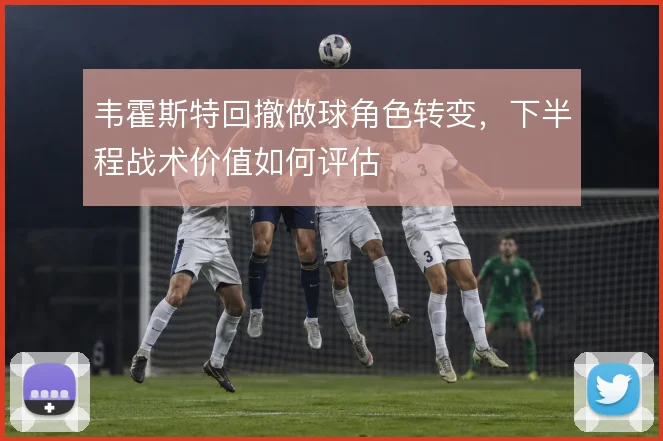 韦霍斯特回撤做球角色转变,下半程战术价值如何评估
