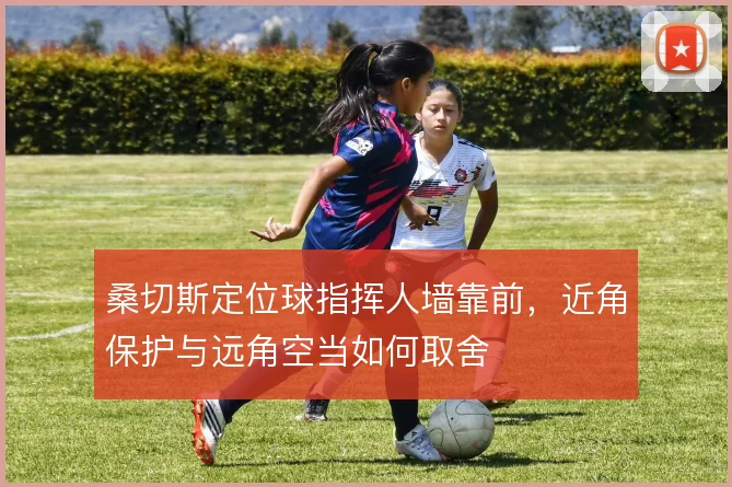 桑切斯定位球指挥人墙靠前,近角保护与远角空当如何取舍