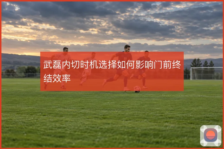 武磊内切时机选择如何影响门前终结效率