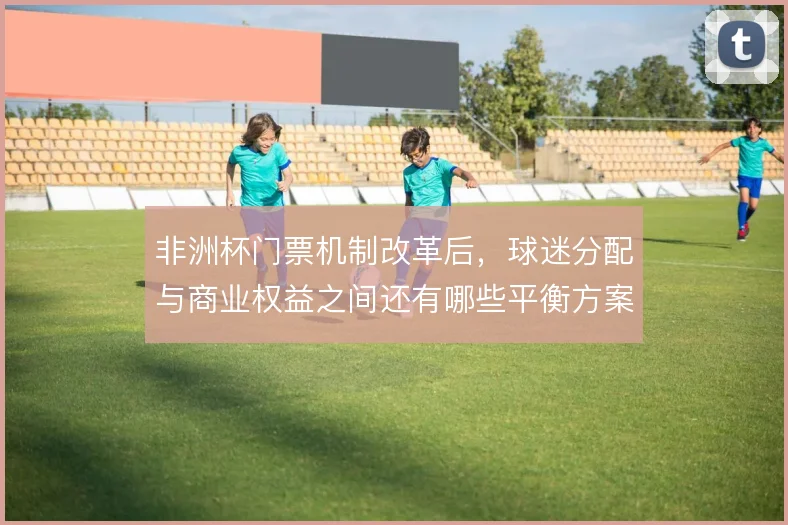 非洲杯门票机制改革后,球迷分配与商业权益之间还有哪些平衡方案