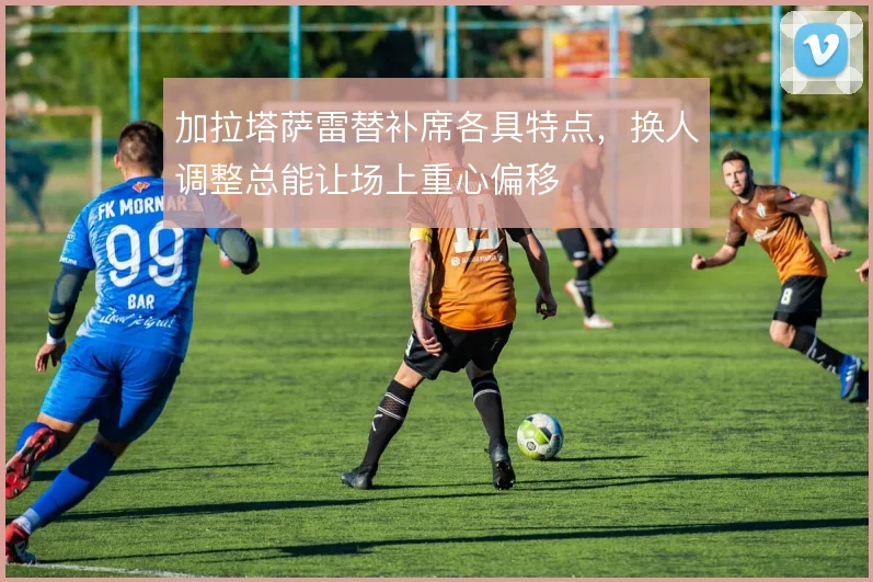 加拉塔萨雷替补席各具特点,换人调整总能让场上重心偏移